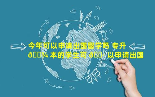 今年可以申请出国留学吗 专升 🌾 本的学生可 🌷 以申请出国留学吗